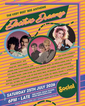 Electric Dreams Bananarama, ABC, Billy Ocean, Go West, The Human League, Blondie, The Bangles, Simple Minds, Gary Numan, Duran Duran, Level 42, Madness, Culture Club, Bronski Beat, Depeche Mode, Hall & Oates, Huey Lewis & The News, Pet Shop Boys, New Order, Giorgio Moroder, Eurythmics, Tears for Fears, Fine Young Cannibals, Frankie Goes to Hollywood, Terence Trent D’Arby, Adam Ant, a‐ha, Luther Vandross, INXS, Soft Cell, Erasure, Wham!, Roxy Music, Spandau Ballet, David Bowie, Yello, BROS, Madonna at Social on 25 July 2026 gig poster