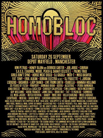 HOMOBLOC Cobrah, Jamie Bull, Girls Don't Sync, Horse Meat Disco, Chrissy Chlapecka, I. JORDAN, DJ Paulette, Aiden Francis, Erol Alkan, MARINA, Palms Trax, T4T, Honey Dijon B2B Derrick Carter, Cheddar Gorgeous, Illan, Ghetto Fabulous, S.A.S.S. (Saoirse, Moxie, Peach & Shanti Celeste), Lil Miss Jackie, Beau Azra, Banksie, Shimrise, Gin Breeze, MEGL10 B2B Luca ECK, Kath McDermott, Bruk Out, Bunny Magdalena, Dorian Electra DJ Set, The Mistakes, Angel Bella Presents The Strippers Of MCR, Bon Appétit & The Snacks, Auntie Climax, Sophie Satanique, X Nayfypaul, Cake Boi, Bashkka, MixFag, Devonthink1, Angel Pinks & Hotboy, Felix Mutl, MCR-T, Tyla, Tim Lennox, Bars Darling, Athena Barbital, Josh Kyle X Silvio Stone, Josh Hubbard Multiverse, Eleanor Haigh, Hunters Ivy, Danielle, DJ Gigola, Luxx, House Of Pantha, Job Jobse, Live From Earth, Lola Groovas, Night People, Kim Petras, House Of Spice, Blackstage Pole Club, Noirgrave, Sood, Sue Veneers, Sasha Papin, P.M Sandwich, Mr Wesley Dykes, Sam Butter, Blackstage Pole Club Presents, The Lammingtons, Black Pepa, Harry Keita, The Fat Brity, Stassi Fox, LSDXOXO, Big Dee, Awhora, The Pub Hall Supermodels, Cairo Leon, T.J. Star, Liquorice Black, The House Of Dandy feat. Skin On Skin, T. Maxximum, The Huxley, Tysie Blaque, Narcissa Nightshade, Psyche Satanique, Neon, Zahra Zainab Panuta, Marmalade, Barb, Flygirls, Miss Bashful, Lady Shaka, EatMe, Fat Tony, Hannah Holland, David Hoyle, Guy Williams, Vile, Isabella, The Kings, Cavalcade, Emily Rose, Persia at Depot Mayfield on 26 September 2026 gig poster