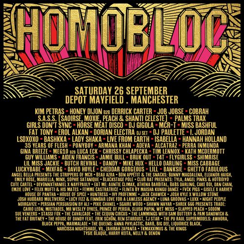 HOMOBLOC Cobrah, Jamie Bull, Girls Don't Sync, Horse Meat Disco, Chrissy Chlapecka, I. JORDAN, DJ Paulette, Aiden Francis, Erol Alkan, MARINA, Palms Trax, T4T, Honey Dijon B2B Derrick Carter, Cheddar Gorgeous, Illan, Ghetto Fabulous, S.A.S.S. (Saoirse, Moxie, Peach & Shanti Celeste), Lil Miss Jackie, Beau Azra, Banksie, Shimrise, Gin Breeze, MEGL10 B2B Luca ECK, Kath McDermott, Bruk Out, Bunny Magdalena, Dorian Electra DJ Set, The Mistakes, Angel Bella Presents The Strippers Of MCR, Bon Appétit & The Snacks, Auntie Climax, Sophie Satanique, X Nayfypaul, Cake Boi, Bashkka, MixFag, Devonthink1, Angel Pinks & Hotboy, Felix Mutl, MCR-T, Tyla, Tim Lennox, Bars Darling, Athena Barbital, Josh Kyle X Silvio Stone, Josh Hubbard Multiverse, Eleanor Haigh, Hunters Ivy, Danielle, DJ Gigola, Luxx, House Of Pantha, Job Jobse, Live From Earth, Lola Groovas, Night People, Kim Petras, House Of Spice, Blackstage Pole Club, Noirgrave, Sood, Sue Veneers, Sasha Papin, P.M Sandwich, Mr Wesley Dykes, Sam Butter, Blackstage Pole Club Presents, The Lammingtons, Black Pepa, Harry Keita, The Fat Brity, Stassi Fox, LSDXOXO, Big Dee, Awhora, The Pub Hall Supermodels, Cairo Leon, T.J. Star, Liquorice Black, The House Of Dandy feat. Skin On Skin, T. Maxximum, The Huxley, Tysie Blaque, Narcissa Nightshade, Psyche Satanique, Neon, Zahra Zainab Panuta, Marmalade, Barb, Flygirls, Miss Bashful, Lady Shaka, EatMe, Fat Tony, Hannah Holland, David Hoyle, Guy Williams, Vile, Isabella, The Kings, Cavalcade, Emily Rose, Persia, Bashhka, 35 Years of Flesh, P0NYB0Y, Armahn Khan, Adeva, Alcatraz, Perra Inmunda, Gina Breeze, MeG10 B2B Luca Eck, Flygrlss, Butch Revival, Dandy, Mike Hux, Hello Darling, Miss Cabbage, Luckybabe, Lill, Brunhilde, Meilan, Sophie Stantique, Blackstage Polite Club Bar Presents: Tyla, Angel, Pink & Hotboy Cute Carte, Devonknight & Natyaplay, Ate It, Misha B, Jackie Hux, Kyle Wilson, Emzie Love, Felix North & His Mates, Femme Fatrastrique, Clint M, Josh of Man, VYPR, Jack Hux, Ghosh, Josh Burbidge, Luna Ghosh, Lux, Wicked People, Persian Persuasion, Sasha War, Sharon Presents Treadz, Mistades, Prince of Fools, Sapphic Peach, Soodo, Seven's Beats, The Cavaleers, The Lamming Sisters, Sam Buttery & Pam Sandown, The Fat Britney, The House of Dandy Feat. Erik Cuthbertson, T.J. Star & The P.U.R.A. Supermodels, Marmalade & The Queens, Anan Phyalactis, Big, Big, Dressed Up, Vii, Zahirah Zapanta, T.Makxmonix & The Kings, Kathy McDermott, Nelly & Denon at Depot Mayfield on 26 September 2026 gig poster