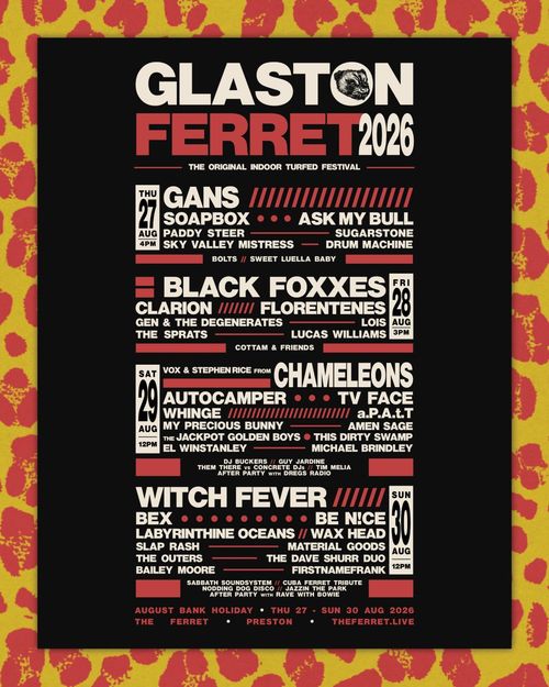 Glaston Ferret 2026 Char Pizza, GANS, SOAPBOX, Ask My Bull, Paddy Steer, Sugarstone, Sky Valley Mistress, DRUM MACHINE, BOLTS, SWEET LUELLA BABY, Black Foxxes, Clarion, Florentenes, GEN & THE DEGENERATES, Lois, The Sprats, LUCAS WILLIAMS, COTTAM & FRIENDS, Chameleons, Autocamper, TV FACE, WHINGE, a.P.A.t.T., My Precious Bunny, AMEN SAGE, The Jackpot Golden Boys, This Dirty Swamp, EL WINSTANLEY, michael brindley., Witch Fever, BEX, Be N!ce, Labyrinthine Oceans, Wax Head, Slap Rash, material goods, THE OUTERS, THE DAVE SHURR DUO, BAILEY MOORE, FIRSTNAMEFRANK august 2026 tour poster