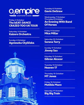 O2 Empire Shepherd's Bush October Shows Gavin DeGraw, Serena Terry, Jimmy Sax, Heaven 17, Matilda Mann, MT Jones, Big Big Train, Gibran Alcocer, Mica Millar, The bEAT: DANCE CRAZED TOO UK TOUR, An Evening With Band Of Horses, Agnieszka Chylińska, Kaizers Orchestra october 2026 tour poster