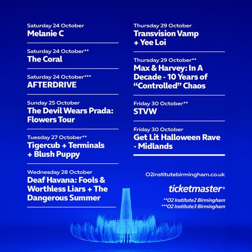 O2 Institute Birmingham October Events The Coral, STVW, AFTERDRIVE, Melanie C, Tigercub + Terminals + Blush Puppy, Get Lit Halloween Rave - Midlands, The Devil Wears Prada: Flowers Tour, Deaf Havana: Fools & Worthless Liars + The Dangerous Summer, Transvision Vamp + Yee Loi, Max & Harvey: In A Decade - 10 Years of “Controlled” Chaos october 2026 tour poster