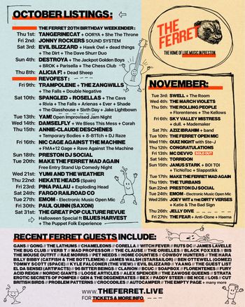 THE FERRET 20TH BIRTHDAY WEEKENDER and October & November Listings OORYA, tAngerinecAt, Rosellas, Hawk Owl, She the Throne, Brok, The Zangwills, Parisella, Falls, Jonny Rockers Sound System, DEAD SHEEP, The Jackpot Golden Boys, Evil Blizzard, Dead Things, Trampolene, RIVIA, Shade, EVER, The Cavs, The Dirt, THE DAVE SHURR DUO, Jake Lightbown, Destroya, CORAH, 8-B1TCH, Double Negative, NIC CAGE AGAINST THE MACHINE, FMA + 12 Gage, Chess Club, Yumi And The Weather, Make the Ferret Mad Again, The Fargo Railroad Co., HEKATE HEADS, Exploding Head, Pina Palau, E.M.O.M., The Rolling People, Florentenes, The March Violets, THE KELLOWS, The Glasshouse, SIXTH DAY, MadeMaker, Sky Valley Mistress, Aziz Ibrahim, Torridon, MC Devvo, the band, congratulations, Boi Toi, Slapp Stikk, The Turbans, PRESTON DJ SOCIAL, Jelly Dive, Rave Against The Machine, The Fear, Anti-Clone, THE GREAT POP CULTURE REVUE, We Bless This Mess, TicNoToc, QUIZ NIGHT, Katie & The Bad Sign, JOEY WIT & THE DIRTY VERSES, PAUL QUINN (SAXON), THE FERRET OPEN MIC, SPANGLED, Haema, JANUS STARK, Temporary Bodies, Arenas, Annie-Claude Deschênes, Alicia F!, DJ Raze, D^MSELFLY, The Room, dull., YAM, Swell october 2026 to november 2026 tour poster