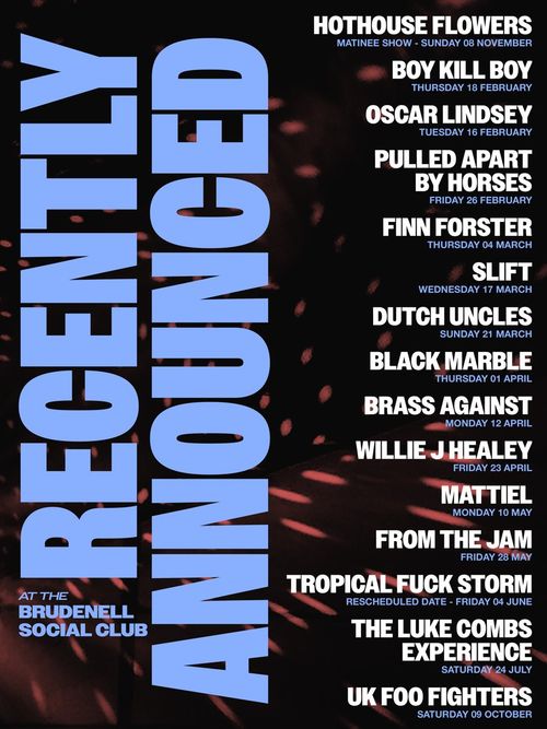 Recently Announced at The Brudenell Social Club oscar lindsey, SLIFT, Finn Forster, Hothouse Flowers, Brass Against, Mattiel, Willie J Healey, From the Jam, The Luke Combs Experience, UK Foo Fighters, Pulled Apart by Horses, Black Marble, Tropical Fuck Storm, Dutch Uncles, Boy Kill Boy november 2026 to october 2027 tour poster